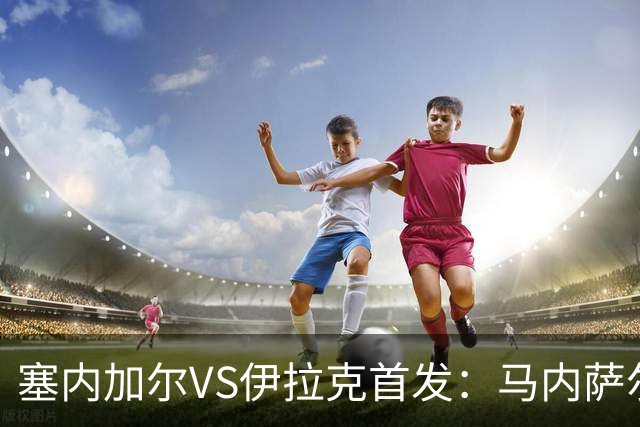 塞内加尔VS伊拉克首发：马内萨尔配姆巴耶 杰克逊替补