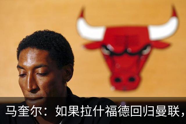 马奎尔：如果拉什福德回归曼联，我当然会张开双臂欢迎